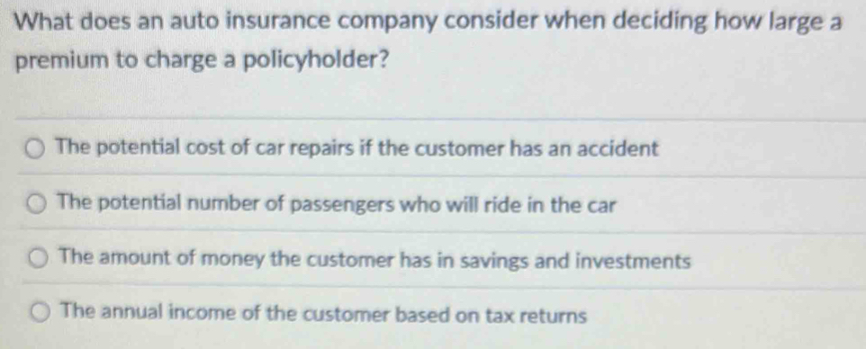 What does an auto insurance company consider when deciding how large a
premium to charge a policyholder?
The potential cost of car repairs if the customer has an accident
The potential number of passengers who will ride in the car
The amount of money the customer has in savings and investments
The annual income of the customer based on tax returns