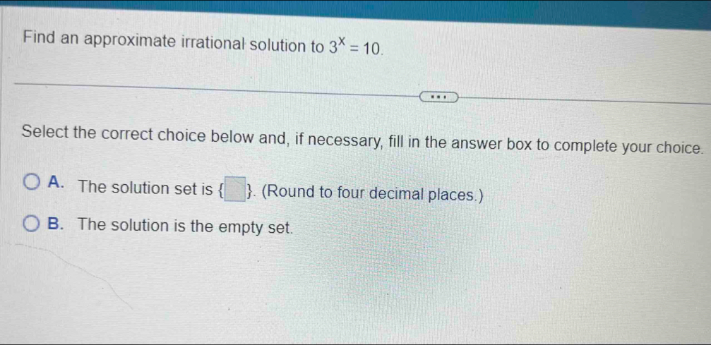 Find an approximate irrational solution to 3^x=10. 
Select the correct choice below and, if necessary, fill in the answer box to complete your choice.
A. The solution set is  □ . (Round to four decimal places.)
B. The solution is the empty set.