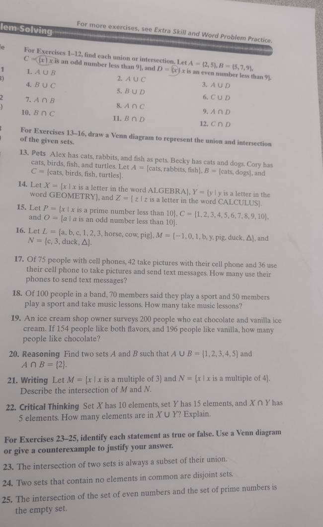 lem Solving
For more exercises, see Extra Skill and Word Problem Practice.
e For Exercises 1-12, find each union or intersection. Let A= 2,5 ,B= 5,7,9 ,
C=( [x ] x x is an odd number less than 9], and D = R x is an even number less than 9].
1 1. A∪ B 2. 3.
2 ) A∪ C
A∪ D
4. B∪ C 5. B∪ D 6. C∪ D
7. A∩ B
8. A∩ C 9.
10. B∩ C A∩ D
11. B∩ D
12. C∩ D
For Exercises 13-16, draw a Venn diagram to represent the union and intersection
of the given sets.
13. Pets Alex has cats, rabbits, and fish as pets. Becky has cats and dogs. Cory has
cats, birds, fish, and turtles. Let A= cats, rabbits, fish B=[cats,dogs] , and
C=|cats, , birds, fish, turtles).
14. Let X= x| x is a letter in the word ALGEBRA], Y=|y| y is a letter in the
word GEOMETRY], and Z= z|z is a letter in the word CALCUL JS.
15. Let P= x|x is a prime number less than 10. 10 ,C= 1,2,3,4,5,6,7,8,9,10 ,
and O=[a] a is an odd number less than 10.
16. Let L= a,b,c,1,2,3,horse,cow,pig ,M= -1,0,1,b,y, y. pig. du k,△ , and
N= c,3, , duck ,△  .
17. Of 75 people with cell phones, 42 take pictures with their cell phone and 36 use
their cell phone to take pictures and send text messages. How many use their
phones to send text messages?
18. Of 100 people in a band, 70 members said they play a sport and 50 members
play a sport and take music lessons. How many take music lessons?
19. An ice cream shop owner surveys 200 people who eat chocolate and vanilla ice
cream. If 154 people like both flavors, and 196 people like vanilla, how many
people like chocolate?
20. Reasoning Find two sets A and B such that A∪ B= 1,2,3,4,5 and
A∩ B= 2 .
21. Writing Let M= x|x c is a multiple of 3) and N= x|x is a multiple of 4.
Describe the intersection of M and N.
22. Critical Thinking Set X has 10 elements, set Y has 15 elements, and X 11y has
5 elements. How many elements are in X ∪ Y? Explain.
For Exercises 23-25, identify each statement as true or false. Use a Venn diagram
or give a counterexample to justify your answer.
23. The intersection of two sets is always a subset of their union.
24. Two sets that contain no elements in common are disjoint sets.
25. The intersection of the set of even numbers and the set of prime numbers is
the empty set.