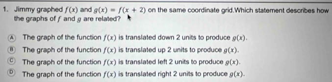Jimmy graphed f(x) and g(x)=f(x+2) on the same coordinate grid.Which statement describes how
the graphs of f and g are related?
A The graph of the function f(x) is translated down 2 units to produce g(x).
⑧ The graph of the function f(x) is translated up 2 units to produce g(x).
Ⓒ The graph of the function f(x) is translated left 2 units to produce g(x).
® The graph of the function f(x) is translated right 2 units to produce g(x).