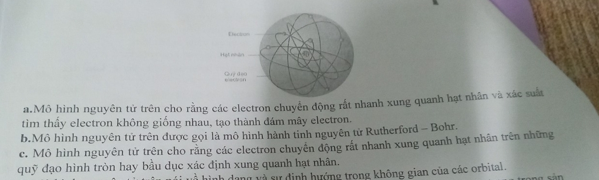 Electron
Hạt nhân
t
Quỹ đạo
electran
a.Mô hình nguyên tử trên cho rằng các electron chuyển động rất nhanh xung quanh hạt nhân và xác suất
tìm thấy electron không giống nhau, tạo thành đám mây electron.
b.Mô hình nguyên tử trên được gọi là mô hình hành tinh nguyên tử Rutherford - Bohr.
c. Mô hình nguyên tử trên cho rằng các electron chuyên động rất nhanh xung quanh hạt nhân trên những
quỹ đạo hình tròn hay bầu dục xác định xung quanh hạt nhân.
V Và sự định hướng trong không gian của các orbital.