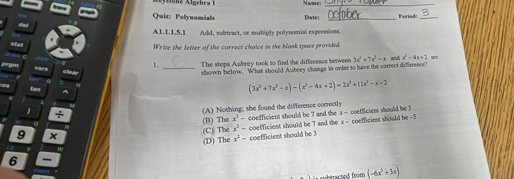 Aystone Algebra I Name:_
Quiz: Polynomials Date: _Period:_
del
A1.1.1.5.1 Add, subtract, or multiply polynomial expressions
stat
Write the letter of the correct choice in the blank space provided.
C disb
1. The steps Aubrey took to find the difference between 3x^3+7x^2-x and x^3-4x+2 arc
prgm vars clear _shown below. What should Aubrey change in order to have the correct difference?
a
H
os tan
(3x^3+7x^2-x)-(x^3-4x+2)=2x^3+11x^2-x-2
K
L
ke
)
(A) Nothing; she found the difference correctly
(B) The x^2- coefficient should be 7 and the x-
9 coefficient should be 3
Q
(C) The x^2- coefficient should be 7 and the x- coefficient should be -5
(D) The x^2- coefficient should be 3
L8 v w
6
mem
(-6x^3+3x)