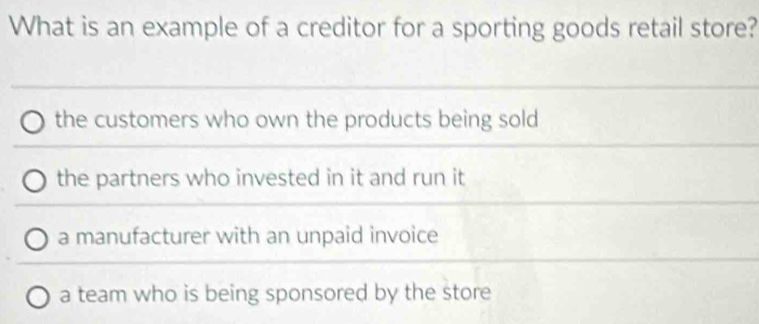 What is an example of a creditor for a sporting goods retail store?
the customers who own the products being sold
the partners who invested in it and run it
a manufacturer with an unpaid invoice
a team who is being sponsored by the store