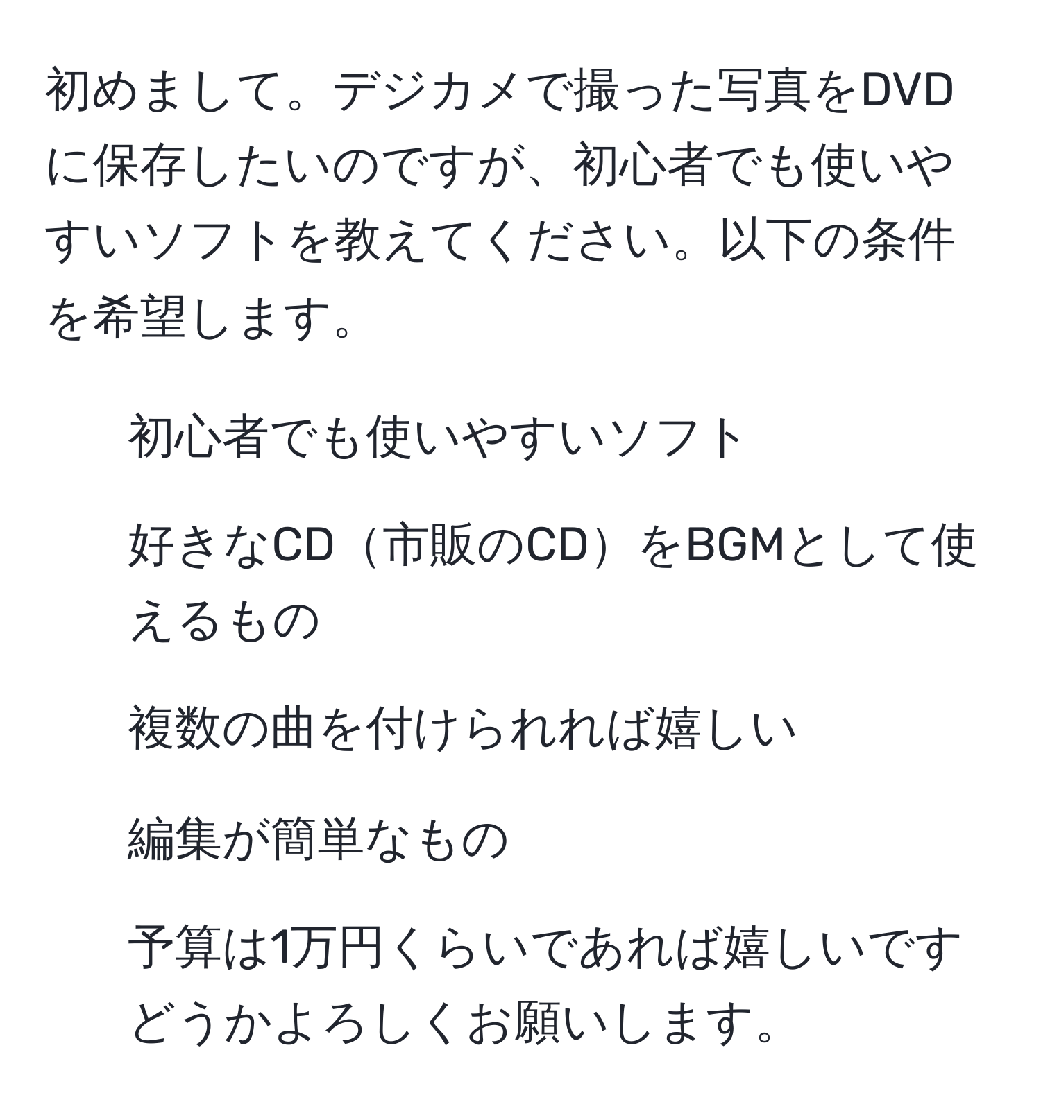 初めまして。デジカメで撮った写真をDVDに保存したいのですが、初心者でも使いやすいソフトを教えてください。以下の条件を希望します。
- 初心者でも使いやすいソフト
- 好きなCD市販のCDをBGMとして使えるもの
- 複数の曲を付けられれば嬉しい
- 編集が簡単なもの
- 予算は1万円くらいであれば嬉しいです
どうかよろしくお願いします。