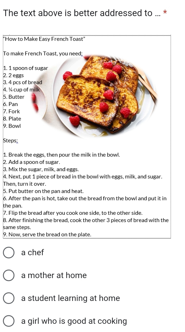 The text above is better addressed to ... *
“
T
1.
2
3
4
5.
6.
7
8
9
S
1. Break the eggs, then pour the milk in the bowl.
2. Add a spoon of sugar.
3. Mix the sugar, milk, and eggs.
4. Next, put 1 piece of bread in the bowl with eggs, milk, and sugar.
Then, turn it over.
5. Put butter on the pan and heat.
6. After the pan is hot, take out the bread from the bowl and put it in
the pan.
7. Flip the bread after you cook one side, to the other side.
8. After finishing the bread, cook the other 3 pieces of bread with the
same steps.
9. Now, serve the bread on the plate.
a chef
a mother at home
a student learning at home
a girl who is good at cooking