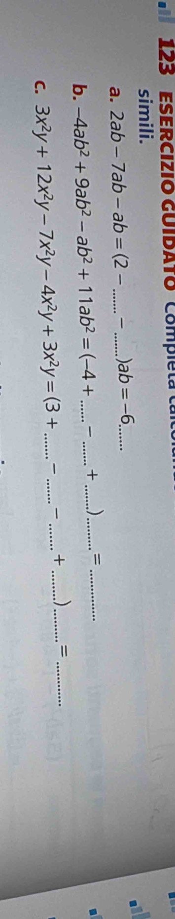 123 ESERCIZIO GUIDATO Compieta ca 
simili. 
a. 2ab-7ab-ab=(2- _  _ ) ab=-6 _ 
. 
b. -4ab^2+9ab^2-ab^2+11ab^2=(-4+ _ _  + _ )_  = _ 
C. 3x^2y+12x^2y-7x^2y-4x^2y+3x^2y=(3+ __ _+_ )_ =_