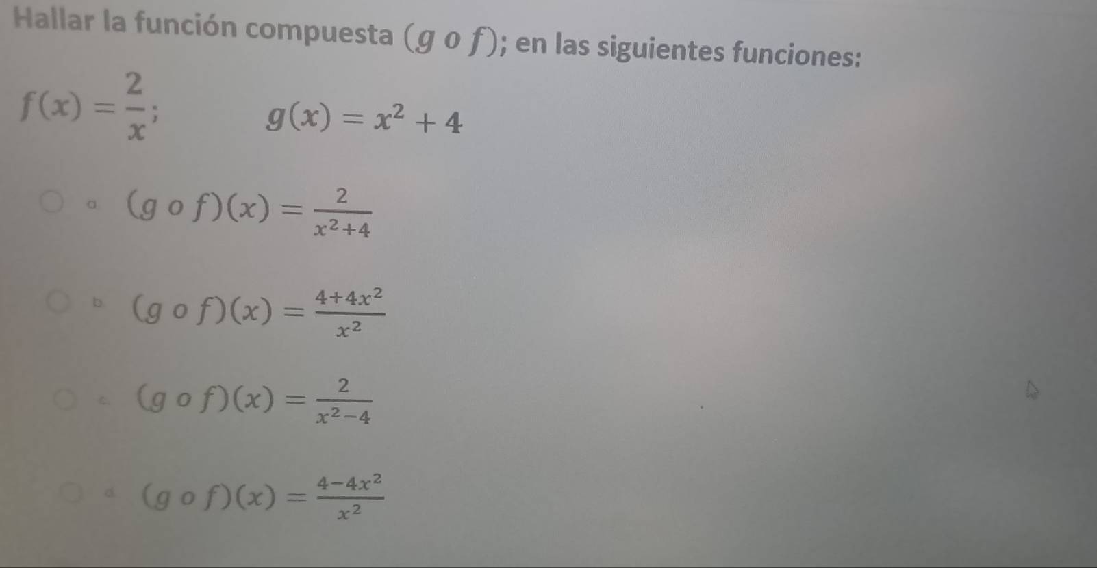 Hallar la función compuesta (gcirc f); en las siguientes funciones:
f(x)= 2/x ;
g(x)=x^2+4
a (gcirc f)(x)= 2/x^2+4 
b (gcirc f)(x)= (4+4x^2)/x^2 
C. (gcirc f)(x)= 2/x^2-4 
d. (gcirc f)(x)= (4-4x^2)/x^2 