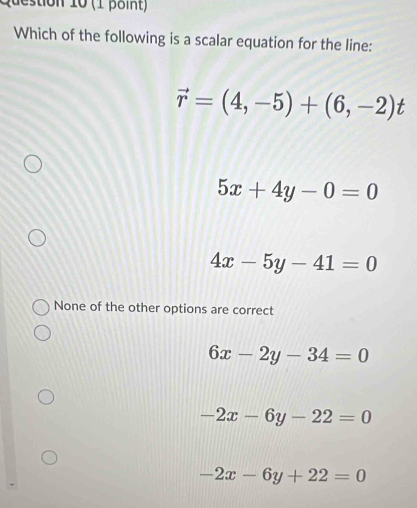 Which of the following is a scalar equation for the line:
vector r=(4,-5)+(6,-2)t
5x+4y-0=0
4x-5y-41=0
None of the other options are correct
6x-2y-34=0
-2x-6y-22=0
-2x-6y+22=0