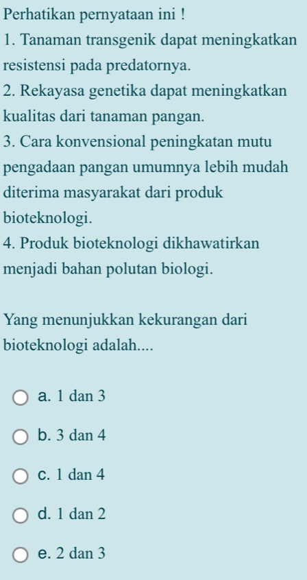 Perhatikan pernyataan ini !
1. Tanaman transgenik dapat meningkatkan
resistensi pada predatornya.
2. Rekayasa genetika dapat meningkatkan
kualitas dari tanaman pangan.
3. Cara konvensional peningkatan mutu
pengadaan pangan umumnya lebih mudah
diterima masyarakat dari produk
bioteknologi.
4. Produk bioteknologi dikhawatirkan
menjadi bahan polutan biologi.
Yang menunjukkan kekurangan dari
bioteknologi adalah....
a. 1 dan 3
b. 3 dan 4
c. 1 dan 4
d. 1 dan 2
e. 2 dan 3