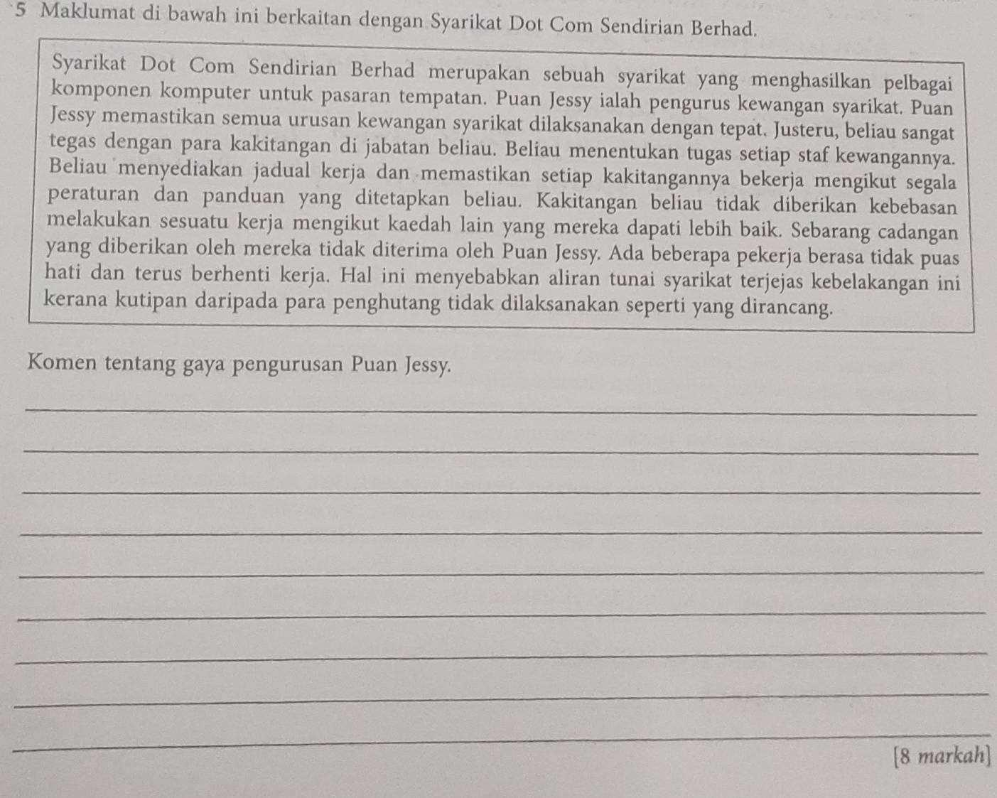 Maklumat di bawah ini berkaitan dengan Syarikat Dot Com Sendirian Berhad. 
Syarikat Dot Com Sendirian Berhad merupakan sebuah syarikat yang menghasilkan pelbagai 
komponen komputer untuk pasaran tempatan. Puan Jessy ialah pengurus kewangan syarikat. Puan 
Jessy memastikan semua urusan kewangan syarikat dilaksanakan dengan tepat. Justeru, beliau sangat 
tegas dengan para kakitangan di jabatan beliau. Beliau menentukan tugas setiap staf kewangannya. 
Beliau menyediakan jadual kerja dan memastikan setiap kakitangannya bekerja mengikut segala 
peraturan dan panduan yang ditetapkan beliau. Kakitangan beliau tidak diberikan kebebasan 
melakukan sesuatu kerja mengikut kaedah lain yang mereka dapati lebih baik. Sebarang cadangan 
yang diberikan oleh mereka tidak diterima oleh Puan Jessy. Ada beberapa pekerja berasa tidak puas 
hati dan terus berhenti kerja. Hal ini menyebabkan aliran tunai syarikat terjejas kebelakangan ini 
kerana kutipan daripada para penghutang tidak dilaksanakan seperti yang dirancang. 
Komen tentang gaya pengurusan Puan Jessy. 
_ 
_ 
_ 
_ 
_ 
_ 
_ 
_ 
__ 
[8 markah]