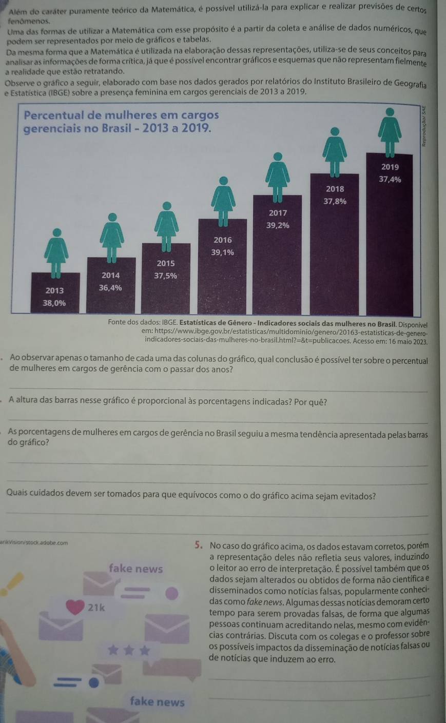 Além do caráter puramente teórico da Matemática, é possível utilizá-la para explicar e realizar previsões de certos
fenômenos.
Uma das formas de utilizar a Matemática com esse propósito é a partir da coleta e análise de dados numéricos, que
podem ser representados por meio de gráficos e tabelas.
Da mesma forma que a Matemática é utilizada na elaboração dessas representações, utiliza-se de seus conceitos para
analisar as informações de forma crítica, já que é possível encontrar gráficos e esquemas que não representam fielmente
a realidade que estão retratando.
Observe o gráfico a seguir, elaborado com base nos dados gerados por relatórios do Instituto Brasileiro de Geografia
e Estatística (IBGE) sobre a presença feminina em cargos gerenciais de 2013 a 2019.
s mulheres no Brasil. Disponível
em: https://www.ibge.gov.br/estatisticas/multidominio/genero/20163-estatisticas-de-genero-
indicadores-sociais-das-mulheres-no-brasil.html?=&t=publicacoes. Acesso em: 16 maio 2023.
Ao observar apenas o tamanho de cada uma das colunas do gráfico, qual conclusão é possível ter sobre o percentual
de mulheres em cargos de gerência com o passar dos anos?
_
A altura das barras nesse gráfico é proporcional às porcentagens indicadas? Por quê?
_
As porcentagens de mulheres em cargos de gerência no Brasil seguiu a mesma tendência apresentada pelas barras
do gráfico?
_
_
Quais cuidados devem ser tomados para que equívocos como o do gráfico acima sejam evitados?
_
_
ankVision/stock.adobe.com 5. No caso do gráfico acima, os dados estavam corretos, porém
representação deles não refletia seus valores, induzindo
leitor ao erro de interpretação. É possível também que os
ados sejam alterados ou obtidos de forma não científica e
sseminados como notícias falsas, popularmente conheci-
s como fake news. Algumas dessas notícias demoram certo
mpo para serem provadas falsas, de forma que algumas
ssoas continuam acreditando nelas, mesmo com evidên-
s contrárias. Discuta com os colegas e o professor sobre
possíveis impactos da disseminação de notícias falsas ou
notícias que induzem ao erro.
_
_