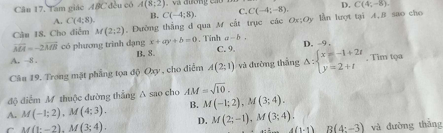 Tam giác ABC đều có A(8;2). và đương cáo
C. C(-4;-8).
D. C(4;-8).
A. C(4;8).
B. C(-4;8). 
Câu 18. Cho điểm M(2;2). Đường thẳng d qua M cắt trục các Ox; Oy lần lượt tại A, B sao cho
vector MA=-2vector MB có phương trình dạng x+ay+b=0. Tính a-b.
D. -9.
B. 8.
C. 9.
A. -8.
Câu 19. Trong mặt phẳng tọa độ Oxy , cho điểm A(2;1) và đường thẳng Delta :beginarrayl x=-1+2t y=2+tendarray.. Tìm tọa
độ điểm M thuộc đường thẳng △ sao cho AM=sqrt(10).
B. M(-1;2), M(3;4).
A. M(-1;2), M(4;3).
C M(1:-2), M(3;4).
D. M(2;-1), M(3;4).
4(1· 1) B(4:-3) và đường thǎng