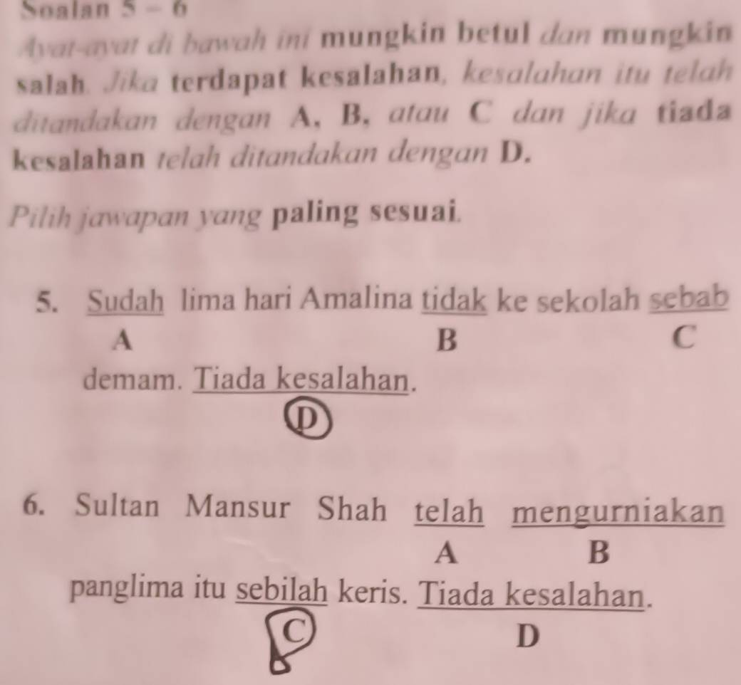 Soalan 5 - 6
Ayat-ayat di bawah ini mungkin betul dan mungkin
salah. Jika terdapat kesalahan, kesalahan itu telah
ditandakan dengan A, B, atau C dan jika tiada
kesalahan telah ditandakan dengan D.
Pilih jawapan yang paling sesuai.
5. Sudah lima hari Amalina tidak ke sekolah sebab
A
B
C
demam. Tiada kesalahan.
①
6. Sultan Mansur Shah telah mengurniakan
A B
panglima itu sebilah keris. Tiada kesalahan.
(
D