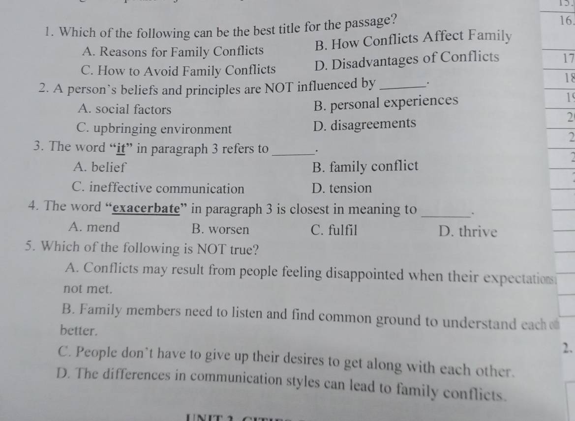 Which of the following can be the best title for the passage?
16.
A. Reasons for Family Conflicts B. How Conflicts Affect Family
C. How to Avoid Family Conflicts D. Disadvantages of Conflicts
17
2. A person’s beliefs and principles are NOT influenced by _.
18
A. social factors
B. personal experiences
19
C. upbringing environment D. disagreements
2
2
3. The word “it” in paragraph 3 refers to _.
A. belief B. family conflict
C. ineffective communication D. tension
4. The word “exacerbate” in paragraph 3 is closest in meaning to_
A. mend B. worsen C. fulfil D. thrive
5. Which of the following is NOT true?
A. Conflicts may result from people feeling disappointed when their expectation
not met.
B. Family members need to listen and find common ground to understand each o
better.
2.
C. People don’t have to give up their desires to get along with each other.
D. The differences in communication styles can lead to family conflicts.