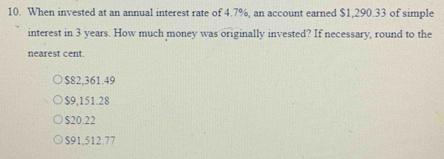 When invested at an annual interest rate of 4.7%, an account earned $1,290.33 of simple
interest in 3 years. How much money was originally invested? If necessary, round to the
nearest cent.
$82,361.49
$9,151.28
$20.22
$91,512.77