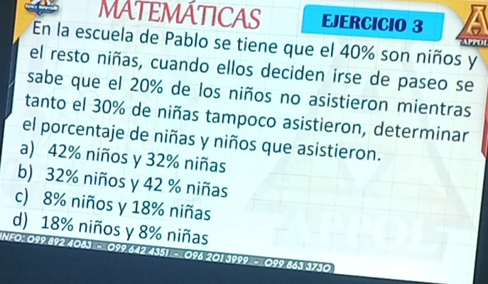 MATEMÁTICAS EJERCICIO 3
En la escuela de Pablo se tiene que el 40% son niños y
APPOP
el resto niñas, cuando ellos deciden irse de paseo se
sabe que el 20% de los niños no asistieron mientras
tanto el 30% de niñas tampoco asistieron, determinar
el porcentaje de niñas y niños que asistieron.
a) 42% niños y 32% niñas
b) 32% niños y 42 % niñas
c) 8% niños y 18% niñas
d) 18% niños y 8% niñas
NFO: 099 892 4083 - 099 642 4351 - 096 201 3999 - 099 863 3730