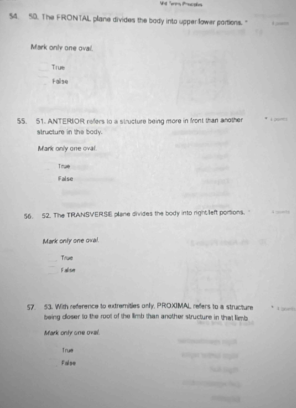 Vid Terms Prncples
54 50. The FRONTAL plane divides the body into upper/lower portions."
Mark only one oval.
True
False
55. 51. ANTERIOR refers to a structure being more in front than another 4 points
structure in the body.
Mark only one oval.
True
False
56. 52. The TRANSVERSE plane divides the body into right left portions. 4 ponts
Mark only one oval.
True
False
57. 53. With reference to extremities only, PROXIMAL refers to a structure
being closer to the root of the limb than another structure in that limb
Mark only one oval.
1rue
False