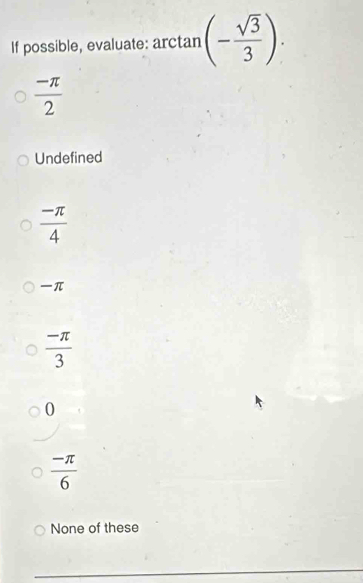 If possible, evaluate: a arctan (- sqrt(3)/3 )
 (-π )/2 
Undefined
 (-π )/4 
π
 (-π )/3 
0
 (-π )/6 
None of these
_