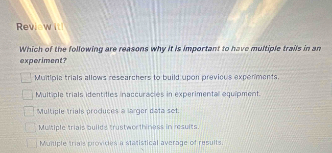 Review it!
Which of the following are reasons why it is important to have multiple trails in an
experiment?
Multiple trials allows researchers to build upon previous experiments.
Multiple trials identifies inaccuracies in experimental equipment.
Multiple trials produces a larger data set.
Multiple trials builds trustworthiness in results.
Multiple trials provides a statistical average of results.