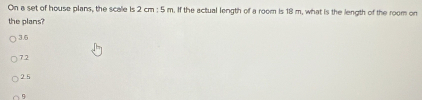 On a set of house plans, the scale Is 2cm:5m. If the actual length of a room is 18 m, what is the length of the room on
the plans?
3.6
72
2.5
9