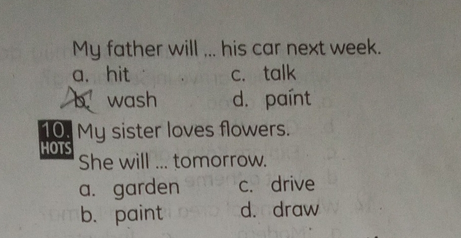 My father will ... his car next week.
a. hit c. talk
b wash d. paínt
10. My sister loves flowers.
HOTS
She will ... tomorrow.
a. garden c. drive
b. paint d. draw