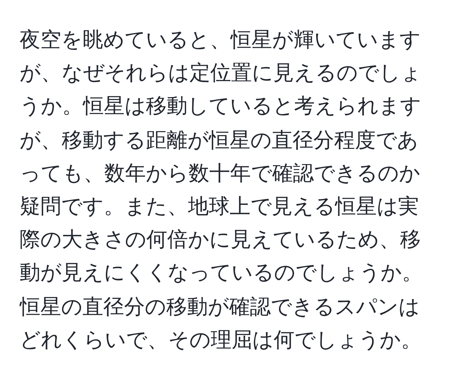 夜空を眺めていると、恒星が輝いていますが、なぜそれらは定位置に見えるのでしょうか。恒星は移動していると考えられますが、移動する距離が恒星の直径分程度であっても、数年から数十年で確認できるのか疑問です。また、地球上で見える恒星は実際の大きさの何倍かに見えているため、移動が見えにくくなっているのでしょうか。恒星の直径分の移動が確認できるスパンはどれくらいで、その理屈は何でしょうか。