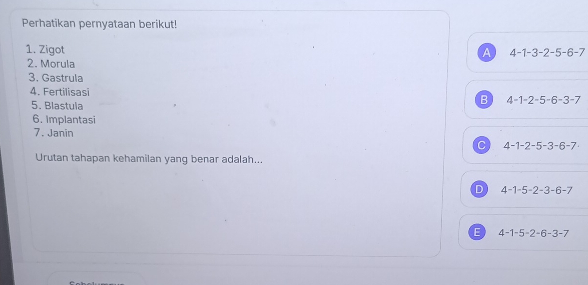 Perhatikan pernyataan berikut!
1. Zigot A 4-1-3-2-5-6-7
2. Morula
3. Gastrula
4. Fertilisasi 4-1-2-5-6-3-7
5. Blastula
B
6. Implantasi
7. Janin
C 4-1-2-5-3-6-7·
Urutan tahapan kehamilan yang benar adalah...
D 4-1-5-2-3-6-7
E 4-1-5-2-6-3-7