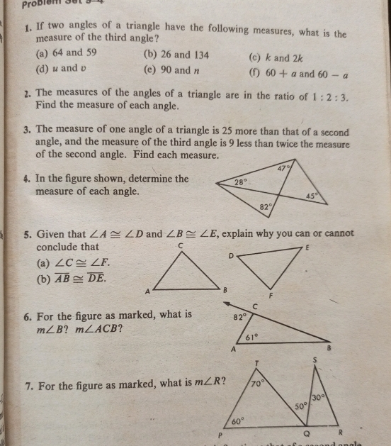 Probiem 3el:
1. If two angles of a triangle have the following measures, what is the
measure of the third angle?
(a) 64 and 59 (b) 26 and 134 (c) k and 2k
(d) u andυ (c) 90 and n (f) 60+a and 60-a
2. The measures of the angles of a triangle are in the ratio of 1:2:3.
Find the measure of each angle.
3. The measure of one angle of a triangle is 25 more than that of a second
angle, and the measure of the third angle is 9 less than twice the measure
of the second angle. Find each measure.
4. In the figure shown, determine the
measure of each angle.
5. Given that ∠ A≌ ∠ D and ∠ B≌ ∠ E , explain why you can or cannot
conclude that
(a) ∠ C≌ ∠ F.
(b) overline AB≌ overline DE.
6. For the figure as marked, what is
m∠ B ? m∠ ACB ?
7. For the figure as marked, what is m∠ R