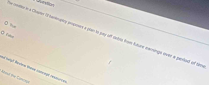 Question 
True 
e creditor in a Chapter 13 bankruptcy proposes a plan to pay off debts from future earnings over a period of tim 
False 
ed help? Review these concept resources 
About the Concept