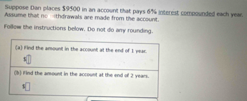 Suppose Dan places $9500 in an account that pays 6% interest compounded each year. 
Assume that no withdrawals are made from the account. 
Follow the instructions below. Do not do any rounding. 
(a) Find the amount in the account at the end of 1 year.
$
(b) Find the amount in the account at the end of 2 years.
$