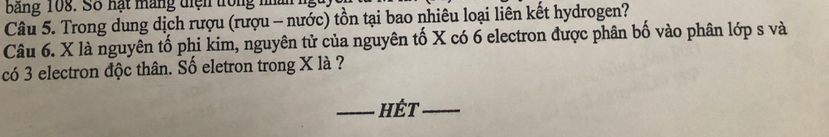 bảng 108. Số hạt máng diện trong nhân 
Câu 5. Trong dung dịch rượu (rượu - nước) tồn tại bao nhiêu loại liên kết hydrogen? 
Câu 6. X là nguyên tố phi kim, nguyên tử của nguyên tố X có 6 electron được phân bố vào phân lớp s và 
có 3 electron độc thân. Số eletron trong X là ? 
HÉt