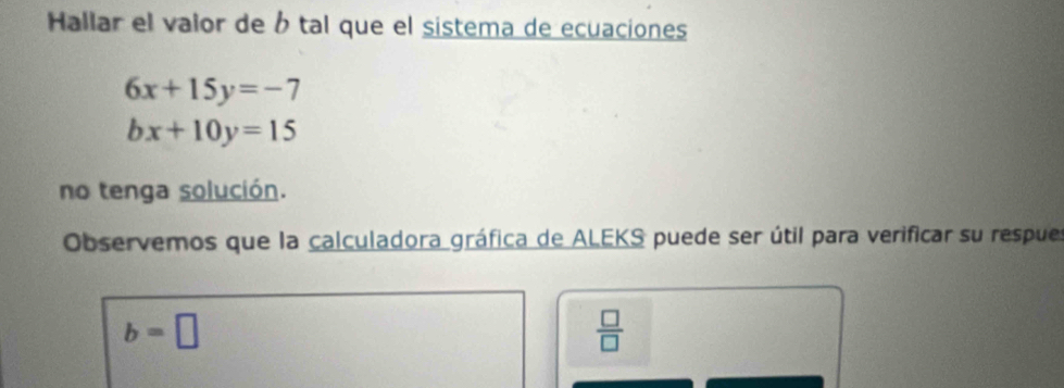 Hallar el valor de b tal que el sistema de ecuaciones
6x+15y=-7
bx+10y=15
no tenga solución. 
Observemos que la calculadora gráfica de ALEKS puede ser útil para verificar su respues
b=□
 □ /□  