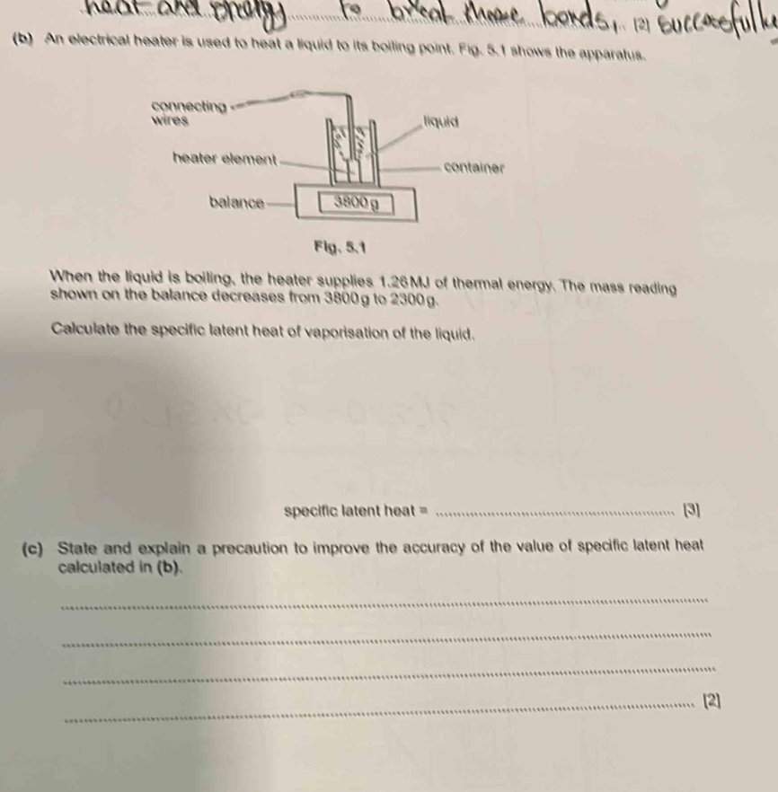 An electrical heater is used to heat a liquid to its boiling point. Fig. 5.1 shows the apparatus. 
When the liquid is boiling, the heater supplies 1.26MJ of thermal energy. The mass reading 
shown on the balance decreases from 3800g to 2300g. 
Calculate the specific latent heat of vaporisation of the liquid. 
specific latent heat = _[3] 
(c) State and explain a precaution to improve the accuracy of the value of specific latent heat 
calculated in (b). 
_ 
_ 
_ 
_[2]