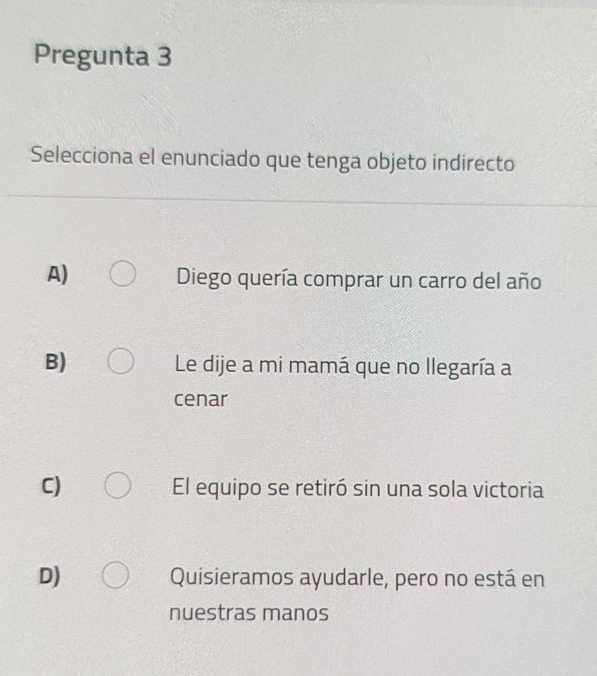 Pregunta 3
Selecciona el enunciado que tenga objeto indirecto
A)
Diego quería comprar un carro del año
B) Le dije a mi mamá que no llegaría a
cenar
C) El equipo se retiró sin una sola victoria
D) Quisieramos ayudarle, pero no está en
nuestras manos