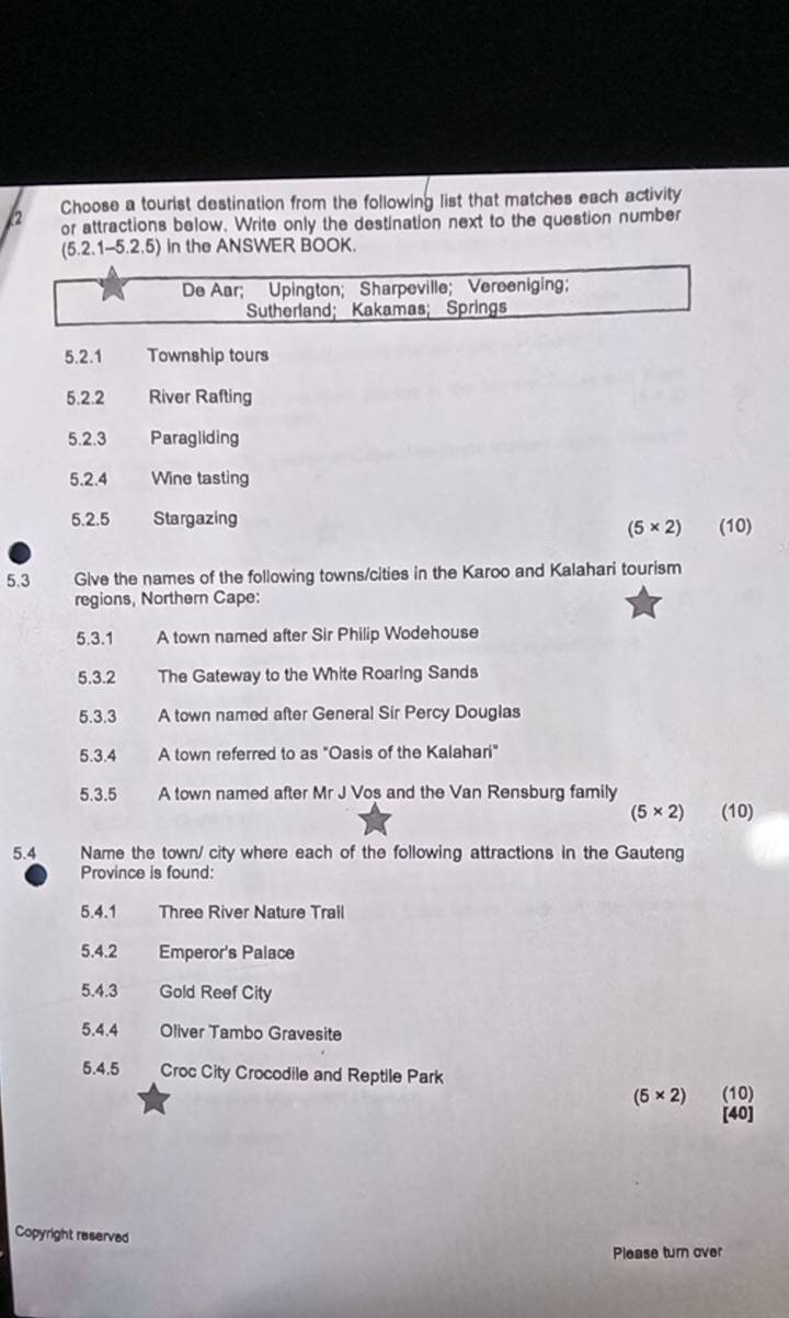 Choose a tourist destination from the following list that matches each activity 
or attractions below. Write only the destination next to the question number
(5.2.1-5.2.5) In the ANSWER BOOK. 
De Aar; Upington; Sharpeville; Vereeniging; 
Sutherland; Kakamas; Springs 
5.2.1 Township tours 
5.2.2 River Rafting 
5.2.3 Paragliding 
5.2.4 Wine tasting 
5.2.5 Stargazing (10)
(5* 2)
5.3 Give the names of the following towns/cities in the Karoo and Kalahari tourism 
regions, Northern Cape: 
5.3.1 A town named after Sir Philip Wodehouse 
5.3.2 The Gateway to the White Roaring Sands 
5.3.3 A town named after General Sir Percy Dougias 
5.3.4 A town referred to as "Oasis of the Kalahari" 
5.3.5 A town named after Mr J Vos and the Van Rensburg family
(5* 2) (10) 
5.4 Name the town/ city where each of the following attractions in the Gauteng 
Province is found: 
5.4.1 Three River Nature Trall 
5.4. 2 Emperor's Palace 
5.4.3 Gold Reef City 
5.4.4 Oliver Tambo Gravesite 
5.4.5 Croc City Crocodile and Reptile Park
(5* 2) (10) 
[40] 
Copyright reserved 
Please turn over
