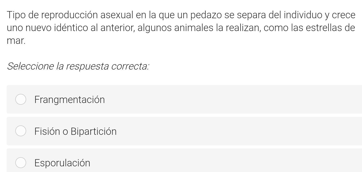 Tipo de reproducción asexual en la que un pedazo se separa del individuo y crece
uno nuevo idéntico al anterior, algunos animales la realizan, como las estrellas de
mar.
Seleccione la respuesta correcta:
Frangmentación
Fisión o Bipartición
Esporulación