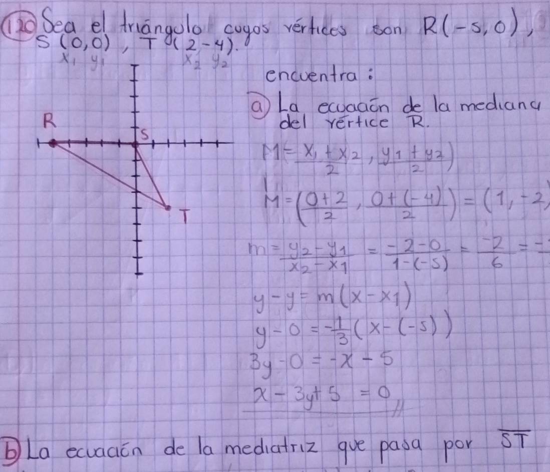 Sea el triangolo cogos verfiees on R(-5,0),
S(0,0),T (2-4).
encventra:
a La, ecuaaon de la mediang
del yertice R.
M=frac x_1+x_22,frac y_1+y_22)
M=( (0+2)/2 , (0+(-4))/2 )=(1,-2)
m=frac y_2-y_1x_2-x_1= (-2-0)/1-(-5) = (-2)/6 =frac -1
y-y=m(x-x_1)
y-0=- 1/3 (x-(-5))
3y-0=-x-5
x-3y+5=0
La ecuaacn de la mediatriz gue pasa por overline ST