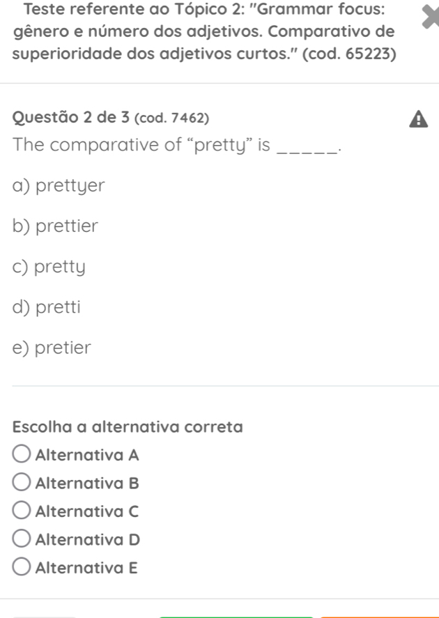 Teste referente ao Tópico 2: ''Grammar focus:
gênero e número dos adjetivos. Comparativo de
superioridade dos adjetivos curtos.” (cod. 65223)
Questão 2 de 3 (cod. 7462)
The comparative of “pretty” is _'
a) prettyer
b) prettier
c) pretty
d) pretti
e) pretier
Escolha a alternativa correta
Alternativa A
Alternativa B
Alternativa C
Alternativa D
Alternativa E