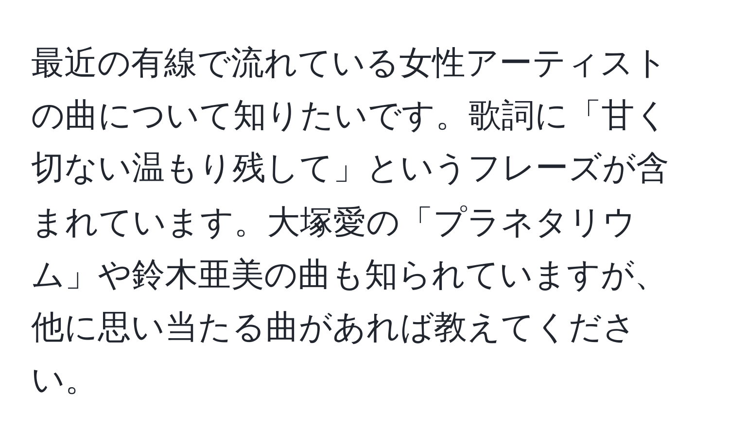 最近の有線で流れている女性アーティストの曲について知りたいです。歌詞に「甘く切ない温もり残して」というフレーズが含まれています。大塚愛の「プラネタリウム」や鈴木亜美の曲も知られていますが、他に思い当たる曲があれば教えてください。