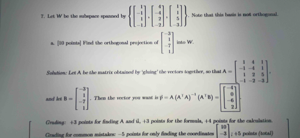 Let W be the subspace spanned by .beginarrayr beginarrayl 1 -1 1 -1endbmatrix ,beginbmatrix 4 -4 2 -2endbmatrix ,beginbmatrix 1 1 5 -3endbmatrix . Note that this basis is not orthogonal. 
a. [10 points] Find the orthogonal projection of beginbmatrix -3 1 -7 1endbmatrix into W. 
Solution: Let A be the matrix obtained by ‘gluing’ the vectors together, so that A=beginbmatrix 1&4&1 -1&-4&1 1&2&5 -1&-2&-3endbmatrix , 
and let B=beginbmatrix -3 1 -7 1endbmatrix. Then the vector you want is · j=A(A^TA)^-1(A^TB)= beginbmatrix -4 0 
Grading: +3 points for finding A and i, +3 points for the formula, +4 points for the calculation. 
Grading for common mistakes: -5 points for only finding the coordinates beginbmatrix 10 -3endbmatrix; +5 points (total)