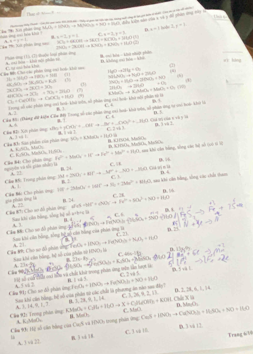 Thae s N=
Unit 6
M_sO_3+HNO_3to M(NO_3)_3+NO+H_2O , điều kiện nào của x và y để phản ứng này là
Câu 78: Xết phản ứng Iautocory thấy Thanh - Cai fúi qui znăn: 135,2028.86 - Thây sở guc tài li tận tạp, không mất cộng đi lài, giả lướn rý nhấit Còm tn cá lớp tất nhiên
D. x=1 hoặc 2,y=1.
hàn ứng oxi hóa khử ?
B.
_
Câu 79: Xét phân ứng sau: x=y=1. 2NO_2+2KOHto KNO_2+KNO_2+H_2O(2) 3Cl_2+6KOHto 5KCl+KClO_3+3H_2O(l) x=2,y=1. C. x=2,y=3.
A.
Phân ứng (1), (2) thuộc loại phân ứng
A. oxi hóa - khử nội phần tử. B. oxi hóa  khử nhiệt phân
C. tự oxi hóa khū. D. không oxi hóa - khử
ir): hàng
Câu 80: Cho các phản ứng oxi hoá- khử sau: (2)
(4)
3I_2+3H_2Oto HIO_2+5HI (1) HgOto 2Hg+O_2 NH_4NO_3to N_2O+2H_2O 3NO_2+H_2Oto 2HNO_3+NO +O_2 h_
4K_2SO_3to 3K_2SO_4+K_2S (3) (6)
(5) (8)
2KClO_3to 2KCl+3O_2 (7) KMnO_4to K_2MnO_4+MnO_2+O_2(10) 2H_2O_2to 2H_2O
4HClO_4to 2Cl_2+7O_2+2H_2O (9)
D. 5.
Trong số các phân ứng oxi hoá- khữ trên, số phân ứng oxi hoá- khử nội phân từ là
Cl_2+Ca(OH)_2to CaOCl_2+H_2O C. 4.
A. 2. B. 3.
Cầu 81: (Dùng đữ kiện Cầu 80) Trong số các phản ứng oxi hoá- khữ trên, số phản ứng tự oxi hoá- khử là
D. 5.
C. 4.
Giá trị của x và y là
A. 6.
D. 3 và 2.
Câu 82: Xét phản ứng: xBr_2+yCrO_3+_ OH^-to _ Br+_ CrO_3^((2+)+_ )H_2O B. 7.
A. 3 vù 1. B. 1 và 2. C. 2 và 3
là
Cầu 83: Sản phẩm của phản ứng: SO_2+KMnO_4+H_2O B.K HSO4,MnSO_4. A_nSO_4
D. KHSO_4 MnSO_4,N
A. K_2SO_4,MnO_2. AnSO_4,H_2SO_4
Câu 84: Cho phán ứng: Fe^(2+)+MnO_4^(++H^+)to Fe^(3+)+Mn^(2+)+H_2O , sau khi căn bằng, tổng các hệ số (có tỉ lệ
C. K_2SO_4
C. 18
nguyên và tối giān nhất) là D. 16.
. Giá trị n là
A. 22.
D. 4、
Câu 85: Trong phản ứng: 3M+2NO_3^(++8H^+)to _ M^(n+)+_ NO+_ H_2O B. 24.
C. 3.
, sau khí cân bằng, tổng các chất tham
A. 1
Câu 86: Cho phân ứng: 10P+2MnO_4^(-+16H^+)to 5I_2+2Mn^(2+)+8H_2O B、 2.
gia phản ứng là C. 28. D. 16.
A. 22. B. 24.
Câu 87: Cho sơ đổ phản ứng: aFeS S+bH^++cNO_3^(-to Fe^3+)+SO_4^((2-)+NO+H_2)O
D. 8.
Sau khỉ cần bằng, tổng hệ số a+b+c là C, 6.
B. 4
A. 3. -4
Câu 88: Cho sơ đồ phân ứng 44 es (HNO_3to Fe(NO_3 H_2SO_4+5NO
C. 23. D. 25
Sau khi cân bằng, tổng hệ số cân bằng của phân ứng là
A. 21. B. 19.
Câu 89: Cho sơ đồ phân ứng: Fe O_4+HNO_3to Fe(NO_3)_3+N_xO_y+H_2O
Sau khi cân bằng, hệ số của phân từ HNO_31 C. 46x-18y. D. 13x-9y
B.
A. 23x-9y 1
Câu 90:2KMnO₄ FeSO₄ H_2SO_4to 5Fe_2(SO_4)_3+K_2SO_4+2MnSO_4 23x-8y.
D. 5 và 1.
Hệ số của chất oxi hoa và chất khử trong phân ứng trên lần lượt là:
A. 5 và 2. B. 1 vå 5. C. 2 vå 5
Câu 91: Cho sơ đồ phản ứng:Feș O_4+HNO_3to Fe(NO_3)_3+NO+H_2O
Sau khi cần bằng, hệ số của phân tứ các chất là phương án nào sau đây?
A. 3, 14, 9, 1, 7. B. 3, 28, 9, 1, 14. C. 3, 26, 9, 2, 13. D. 2, 28, 6, 1, 14.
D. Mn_2O_3.
Cầu 92: Trọng phân ứng: KM KMnO_4+C_2H_4+H_2O X+C_2H_4(OH)_2+KOH Chất X là
A. K_2MnO_4. B. MnO_2. C, MnO.
Câu 93: Hệ số cân bằng của Cu_2S yà HNO_3 trong phân ứng: Cu_2S+HNO_3to Cu(NO_3)_2+H_2SO_4+NO+H_2O
Trang 6/10
A. 3 và 22. C. 3 và 10. D. 3 và 12.
là B. 3 vå 18