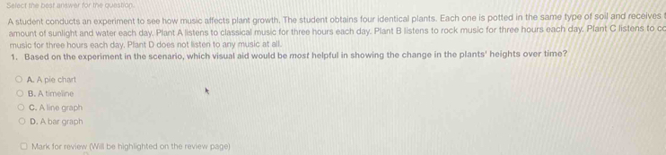 Select the best answer for the question.
A student conducts an experiment to see how music affects plant growth. The student obtains four identical plants. Each one is potted in the same type of soil and receives
amount of sunlight and water each day. Plant A listens to classical music for three hours each day. Plant B listens to rock music for three hours each day. Plant C listens to cc
music for three hours each day. Plant D does not listen to any music at all.
1. Based on the experiment in the scenario, which visual aid would be most helpful in showing the change in the plants' heights over time?
A. A pie chart
B. A timeline
C. A line graph
D. A bar graph
Mark for review (Will be highlighted on the review page