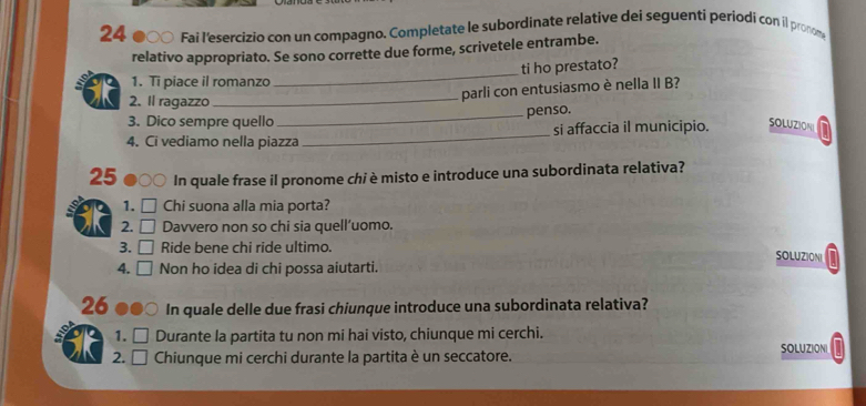 Fai l'esercizio con un compagno. Completate le subordinate relative dei seguenti periodi con il pronom 
relativo appropriato. Se sono corrette due forme, scrivetele entrambe. 
_ 
ti ho prestato? 
1. Ti piace il romanzo 
2. Il ragazzo_ 
parli con entusiasmo è nella II B? 
_ 
penso. 
3. Dico sempre quello 
4. Ci vediamo nella piazza_ si affaccia il municipio. SOLUZION
25 In quale frase il pronome chi è misto e introduce una subordinata relativa? 
1. Chi suona alla mia porta? 
2. Davvero non so chi sia quell’uomo. 
3. Ride bene chi ride ultimo. SOLUZIONI 
4. Non ho idea di chi possa aiutarti. 
26 In quale delle due frasi chiunque introduce una subordinata relativa? 
1. Durante la partita tu non mi hai visto, chiunque mi cerchi. 
2. Chiunque mi cerchi durante la partita è un seccatore. SOLUZIONI