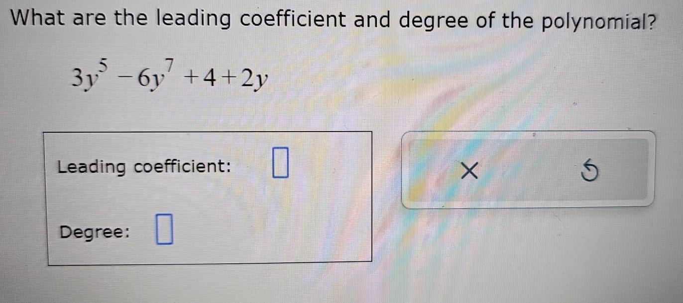 What are the leading coefficient and degree of the polynomial?
3y^5-6y^7+4+2y
Leading coefficient: wedge
X
Degree: □