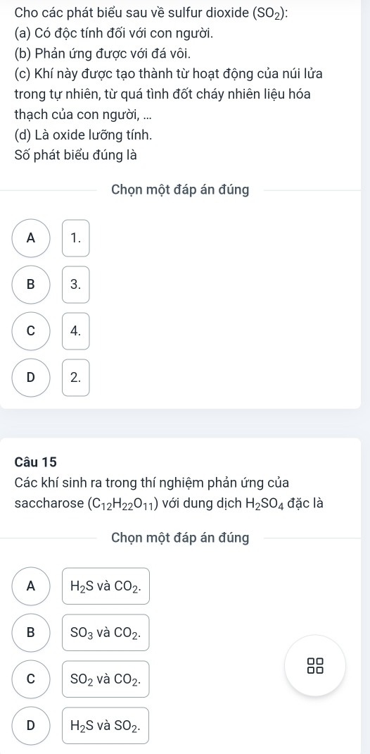 Cho các phát biểu sau về sulfur dioxide (SO_2) : 
(a) Có độc tính đối với con người.
(b) Phản ứng được với đá vôi.
(c) Khí này được tạo thành từ hoạt động của núi lửa
trong tự nhiên, từ quá tình đốt cháy nhiên liệu hóa
thạch của con người, ...
(d) Là oxide lưỡng tính.
Số phát biểu đúng là
Chọn một đáp án đúng
A 1.
B 3.
C 4.
D 2.
Câu 15
Các khí sinh ra trong thí nghiệm phản ứng của
saccharose (C_12H_22O_11) với dung dịch H_2SO_4 đặc là
Chọn một đáp án đúng
A H_2S và CO_2.
B SO_3 và CO_2. 
□□
□□
C SO_2 và CO_2.
D H_2S và SO_2.