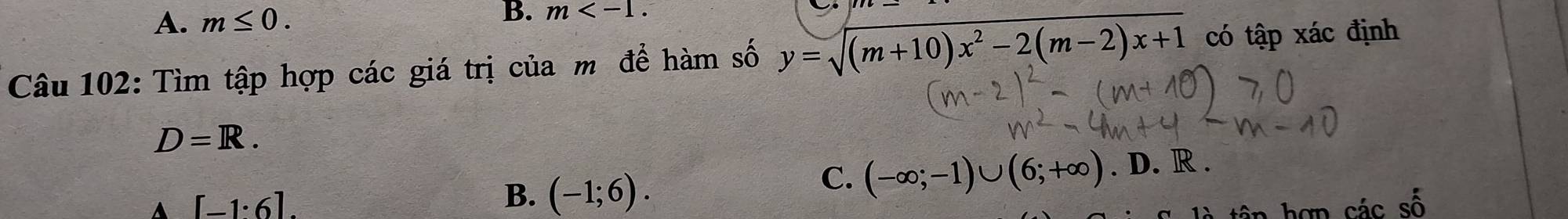 A. m≤ 0. 
B. m . 
Câu 102: Tìm tập hợp các giá trị của m để hàm số y=sqrt((m+10)x^2-2(m-2)x+1) có tập xác định
D=R.
A [-1°6]
B. (-1;6).
C. (-∈fty ;-1)∪ (6;+∈fty ). D. R.
cdot a2cs