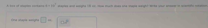 A box of staples contains 6* 10^7 staples and weighs 18 oz. How much does one staple weigh? Write your answer in scientific notation 
One staple weighs □ (Z. □ ...^□ 