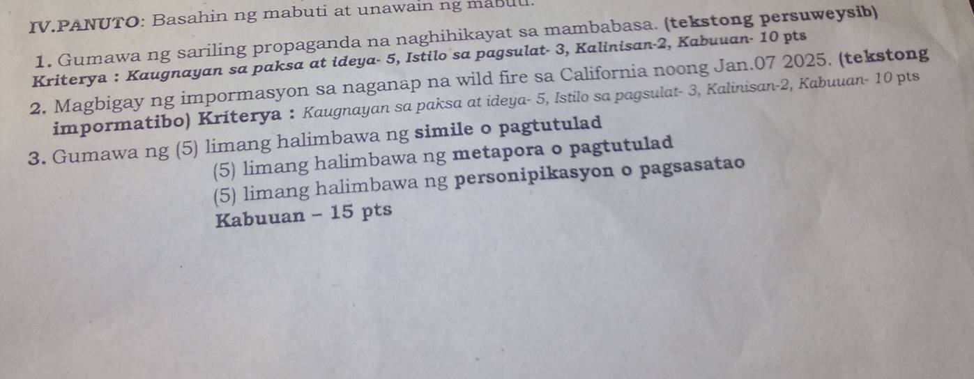 IV.PANUTO: Basahin ng mabuti at unawain ng mabul. 
1. Gumawa ng sariling propaganda na naghihikayat sa mambabasa. (tekstong persuweysib) 
Kriterya : Kaugnayan sa paksa at ideya- 5, Istilo sa pagsulat- 3, Kalinisan- 2, Kabuuan- 10 pts 
2. Magbigay ng impormasyon sa naganap na wild fire sa California noong Jan.07 2025. (tekstong 
impormatibo) Kriterya : Kaugnayan sa paksa at ideya- 5, Istilo sa pagsulat- 3, Kalinisan- 2, Kabuuan- 10 pts 
3. Gumawa ng (5) limang halimbawa ng simile o pagtutulad 
(5) limang halimbawa ng metapora o pagtutulad 
(5) limang halimbawa ng personipikasyon o pagsasatao 
Kabuuan - 15 pts