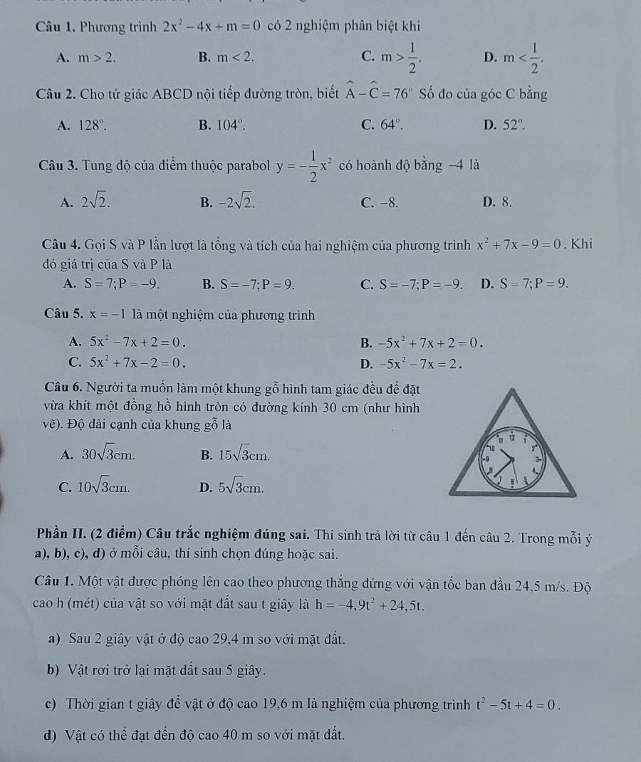 Phương trình 2x^2-4x+m=0 có 2 nghiệm phân biệt khi
A. m>2. B. m<2. C. m> 1/2 . D. m
Câu 2. Cho tứ giác ABCD nội tiếp đường tròn, biết widehat A-widehat C=76° Số đo của góc C bằng
A. 128°. B. 104°. C. 64°. D. 52°.
Câu 3. Tung độ của điểm thuộc parabol y=- 1/2 x^2 có hoành độ bằng −4 là
A. 2sqrt(2). -2sqrt(2). C. -8. D. 8.
B.
Câu 4. Gọi S và P lần lượt là tổng và tích của hai nghiệm của phương trình x^2+7x-9=0. Khi
đó giá trị của S và P là
A. S=7;P=-9. B. S=-7;P=9. C. S=-7;P=-9. D. S=7;P=9.
Câu 5. x=-1 là một nghiệm của phương trình
A. 5x^2-7x+2=0. B. -5x^2+7x+2=0.
C. 5x^2+7x-2=0. D. -5x^2-7x=2.
Câu 6. Người ta muốn làm một khung gỗ hình tam giác đều để đặt
vừa khít một đồng hồ hình tròn có đường kính 30 cm (như hình
vẽ). Độ dài cạnh của khung gỗ là
" 12 i
A. 30sqrt(3)cm. B. 15sqrt(3)cm.
10 2°
3-
C. 10sqrt(3)cm. D. 5sqrt(3)cm.
5
Phần II. (2 điểm) Câu trắc nghiệm đúng sai. Thí sinh trả lời từ câu 1 đến câu 2. Trong mỗi ý
a), b), c), d) ở mỗi câu, thí sinh chọn đúng hoặc sai.
Câu 1. Một vật được phóng lên cao theo phương thắng đứng với vận tốc ban đầu 24,5 m/s. Độ
cao h (mét) của vật so với mặt đất sau t giây là h=-4,9t^2+24,5t.
a) Sau 2 giây vật ở độ cao 29,4 m so với mặt đất.
b) Vật rơi trở lại mặt đất sau 5 giây.
c) Thời gian t giây để vật ở độ cao 19,6 m là nghiệm của phương trình t^2-5t+4=0.
d) Vật có thể đạt đến độ cao 40 m so với mặt đất.