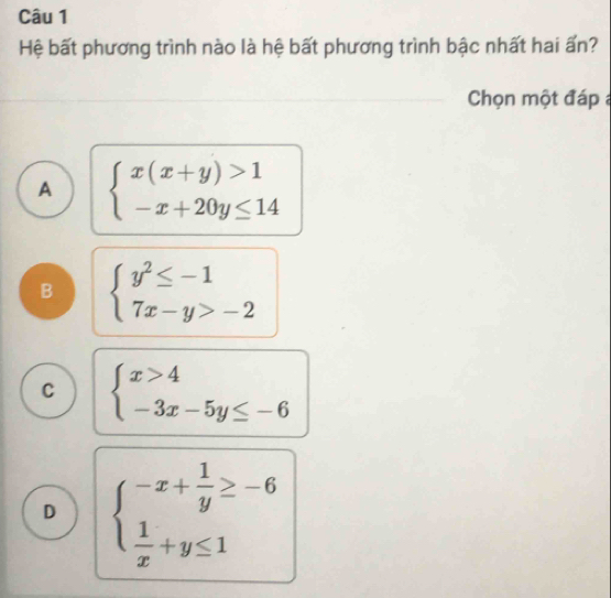 Hệ bất phương trình nào là hệ bất phương trình bậc nhất hai ấn?
Chọn một đáp
A beginarrayl x(x+y)>1 -x+20y≤ 14endarray.
B beginarrayl y^2≤ -1 7x-y>-2endarray.
C beginarrayl x>4 -3x-5y≤ -6endarray.
D beginarrayl -x+ 1/y ≥ -6  1/x +y≤ 1endarray.